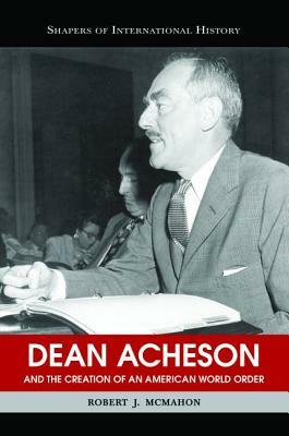 Dean Acheson and the Creation of an American World Order by Robert J. McMahon