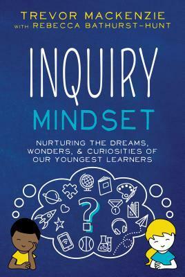 Inquiry Mindset: Nurturing the Dreams, Wonders, and Curiosities of Our Youngest Learners by Rebecca Bathurst-Hunt, Trevor MacKenzie