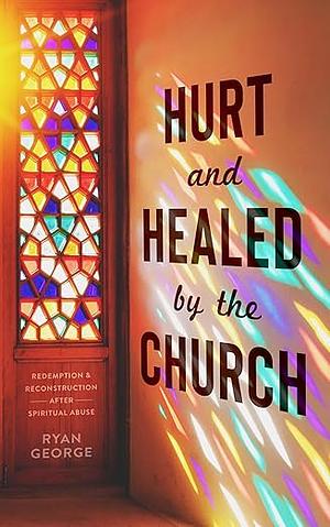 Hurt and Healed by the Church: Redemption and Reconstruction After Spiritual Abuse by Ryan George