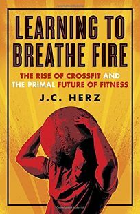 Learning to Breathe Fire: The Rise of CrossFit and the Primal Future of Fitness by J.C. Herz