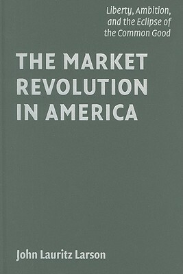 The Market Revolution in America: Liberty, Ambition, and the Eclipse of the Common Good by John Lauritz Larson
