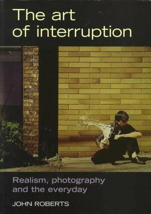 The Art of Interruption: Realism, Photography, and the Everyday by John Roberts