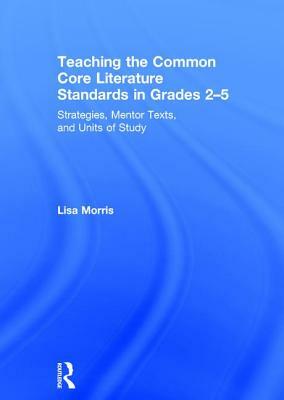 Teaching the Common Core Literature Standards in Grades 2-5: Strategies, Mentor Texts, and Units of Study by Lisa Morris