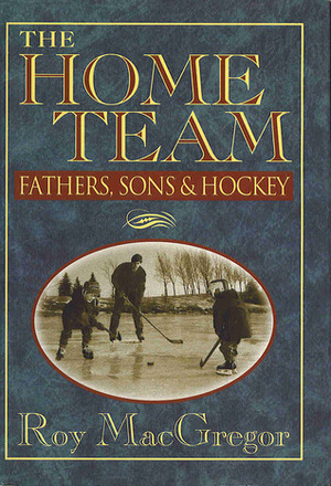 The Home Team: Fathers, Sons & Hockey by Roy MacGregor