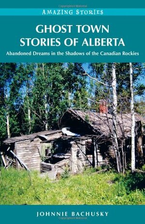 Ghost Towns of Alberta: Abandoned Dreams in the Shadows of the Canadian Rockies by Johnnie Bachusky