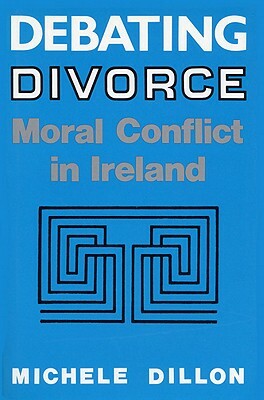 Debating Divorce: Moral Conflict in Ireland by Michele Dillon