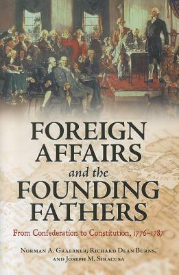 Foreign Affairs and the Founding Fathers: From Confederation to Constitution, 1776â 1787 by Richard Dean Burns, Joseph M. Siracusa, Norman A. Graebner