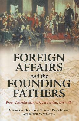 Foreign Affairs and the Founding Fathers: From Confederation to Constitution, 1776â 1787 by Norman A. Graebner, Richard Dean Burns, Joseph M. Siracusa