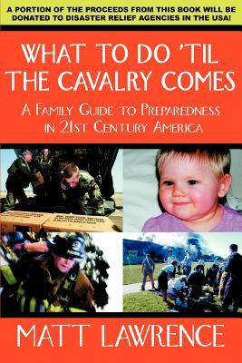 What to Do 'til the Cavalry Comes: A Family Guide To Preparedness in 21st Century America by Matt Lawrence
