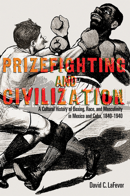 Prizefighting and Civilization: A Cultural History of Boxing, Race, and Masculinity in Mexico and Cuba, 1840-1940 by David C. Lafevor
