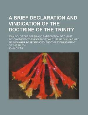 A Brief Declaration and Vindication of the Doctrine of the Trinity; As Also, of the Persn and Satisfaction of Christ: Accomodated to the Capacity an by John Owen