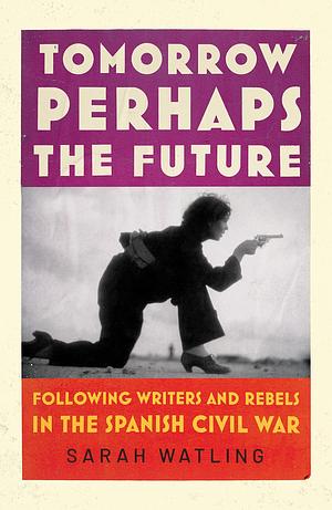 Tomorrow Perhaps the Future: Following Writers and Rebels in the Spanish Civil War by Sarah Watling, Sarah Watling