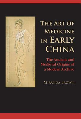 The Art of Medicine in Early China: The Ancient and Medieval Origins of a Modern Archive by Miranda Brown