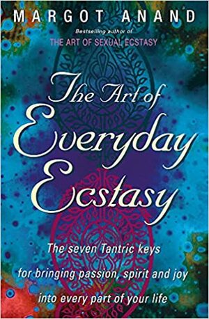 The Art of Everyday Ecstasy: The Seven Tantric Keys for Bringing Passion, Spirit and Joy Into Every Part of Your Life. Margot Anand by Margot Anand