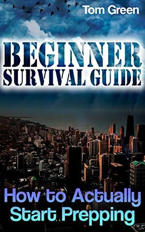 Beginner Survival Guide: How to Actually Start Prepping: (Survival Gear, Prepping) by Tom Green