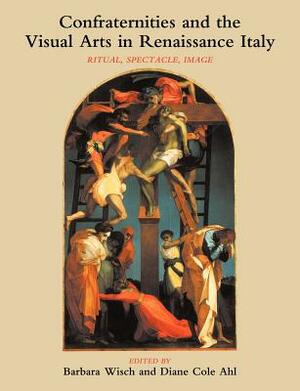 Confraternities and the Visual Arts in Renaissance Italy: Ritual, Spectacle, Image by Diane Cole Ahl, Barbara Wisch