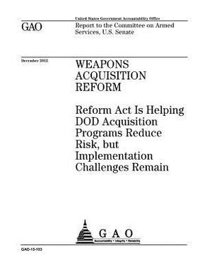 Weapons acquisition reform: Reform Act is helping DOD acquisition programs reduce risk, but implementation challenges remain: report to the Commit by U. S. Government Accountability Office