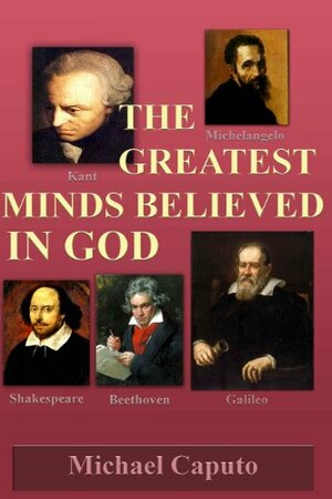 The Greatest Minds Believed in God: The Great Geniuses in Art, Music, Philosophy, Science and Literature Believed in God by Michael Caputo