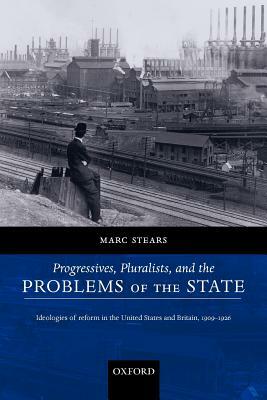 Progressives, Pluralists, and the Problems of the State: Ideologies of Reform in the United States and Britain, 1909-1926 by Marc Stears