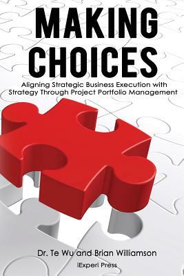 Making Choices: Aligning Strategic Business Execution with Strategy through Project Portfolio Management by Brian Willamson, Te Wu