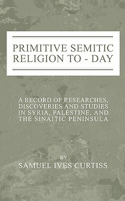 Primitive Semitic Religion Today: A Record of Researches, Discoveries and Studies in Syria, Palestine and the Sinaitic Peninsula by Samuel I. Curtiss