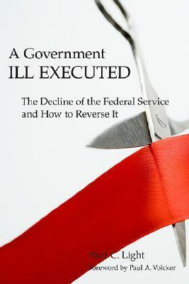 Government Ill Executed: The Decline of the Federal Service and How to Reverse It by Paul C. Light