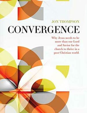 Convergence: Why Jesus needs to be more than our Lord and Savior for the church to thrive in a post Christian world by Jon Thompson