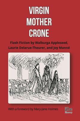 Virgin, Mother, Crone: Flash Fiction by Walburga Appleseed, Laurie Delarue-Theurer, and Joy Manné, with a foreword by Mary-Jane Holmes by Joy Manné, Laurie Delarue-Theurer, Walburga Appleseed