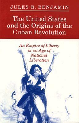 The United States and the Origins of the Cuban Revolution: An Empire of Liberty in an Age of National Liberation by Jules R. Benjamin