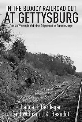 In the Bloody Railroad Cut at Gettysburg: The 6th Wisconsin of the Iron Brigade and Its Famous Charge by Lance J. Herdegen, William J. K. Beaudot