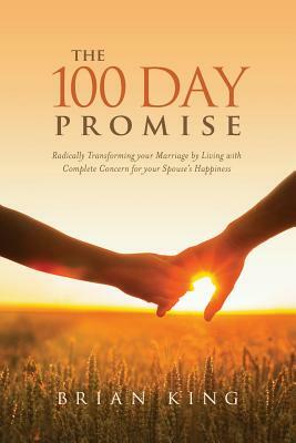The 100 Day Promise: Radically Transforming your Marriage by Living with Complete Concern for your Spouse's Happiness by Brian King