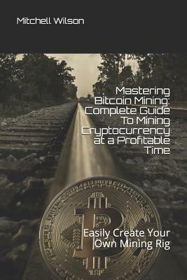 Mastering Bitcoin Mining: Complete Guide to Mining Cryptocurrency at a Profitable Time: Easily Create Your Own Mining Rig by Mitchell Wilson