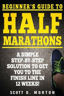 Beginner's Guide to Half Marathons: A Simple Step-By-Step Solution to Get You to the Finish Line in 12 Weeks! by Scott O. Morton