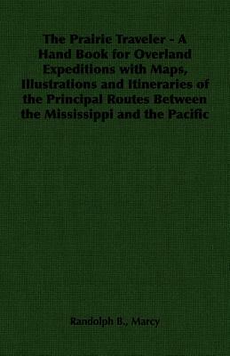 The Prairie Traveler - A Hand Book for Overland Expeditions with Maps, Illustrations and Itineraries of the Principal Routes Between the Mississippi a by Randolph B. Marcy