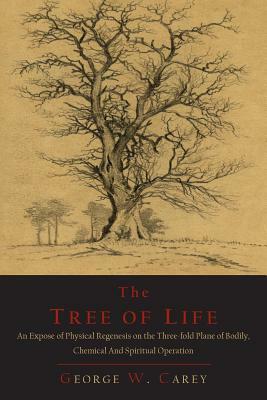 The Tree of Life: An Expose of Physical Regenesis on the Three-Fold Plane of Bodily, Chemical and Spiritual Operation by George W. Carey