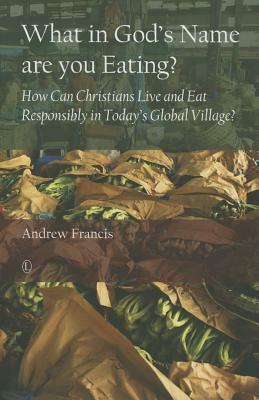 What in God's Name Are You Eating: How Can Christians Live and Eat Responsibly in Today's Global Village by Andrew Francis