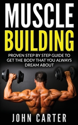 Muscle Building: Proven Step By Step Guide To Get The Body You Always Dreamed About by John Carter