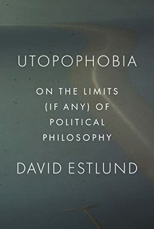 Utopophobia: On the Limits (If Any) of Political Philosophy by David Estlund