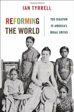 Reforming the World: The Creation of America's Moral Empire by Ian R. Tyrrell