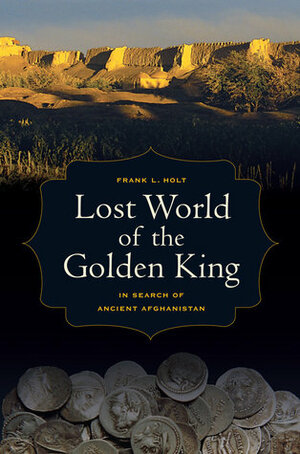 Lost World of the Golden King: In Search of Ancient Afghanistan by Frank L. Holt