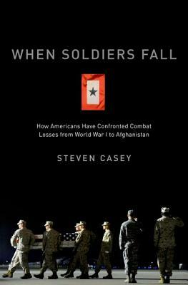 When Soldiers Fall: How Americans Have Confronted Combat Losses from World War I to Afghanistan by Steven Casey