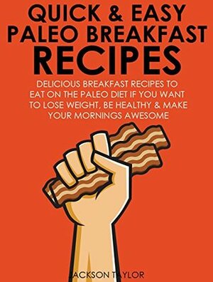 Quick and Easy Paleo Breakfast Recipes: Delicious Breakfast Recipes To Eat On The Paleo Diet If You Want To Lose Weight, Be Healthy And Make Your Mornings Awesome by Jackson Taylor