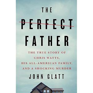 The Perfect Father: The True Story of Chris Watts, His All-American Family, and a Shocking Murder by John Glatt