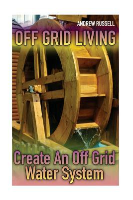 Off Grid Living: Create An Off Grid Water System: (Living Off The Grid, Prepping) by Andrew Russell