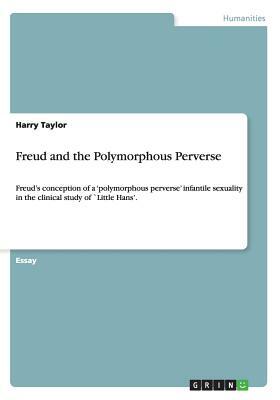Freud and the Polymorphous Perverse: Freud's conception of a 'polymorphous perverse' infantile sexuality in the clinical study of `Little Hans'. by Harry Taylor