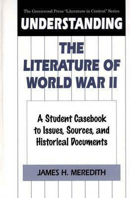 Understanding the Literature of World War II: A Student Casebook to Issues, Sources, and Historical Documents by James H. Meredith
