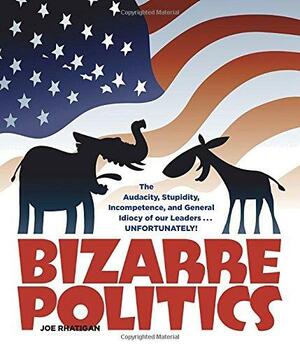 Bizarre Politics: The Audacity, Stupidity, Incompetence, and General Idiocy of our Leaders . . . Unfortunately! by Joe Rhatigan