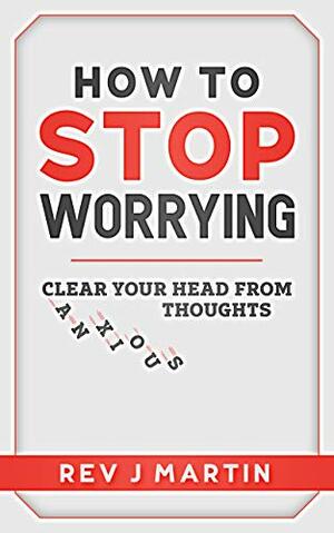 How to Stop Worrying: Clear your head from anxious thoughts by J. Martin
