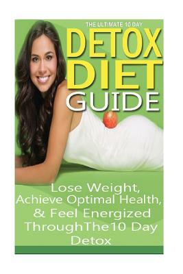 The Ultimate 10 Day Detox Diet Guide: Lose Weight Quickly, Achieve Optimal Health and Feel Energized Through the 10 Day Detox by Emma Rose