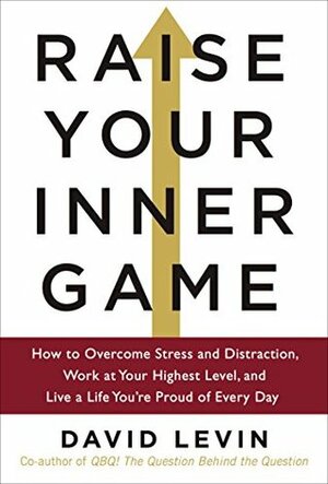 Raise Your Inner Game: How to Overcome Stress and Distraction, Work at Your Highest Level, and Live a Life You're Proud of Every Day by David Levin